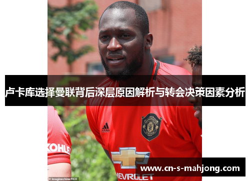 卢卡库选择曼联背后深层原因解析与转会决策因素分析