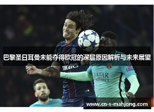 巴黎圣日耳曼未能夺得欧冠的深层原因解析与未来展望