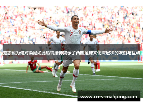 范志毅为何对桑尼如此热情接待揭示了两国足球文化深层次的友谊与互动