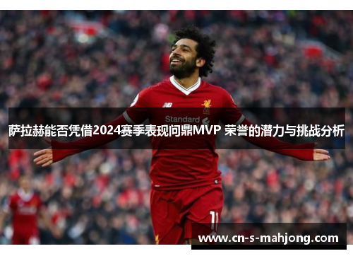萨拉赫能否凭借2024赛季表现问鼎MVP 荣誉的潜力与挑战分析