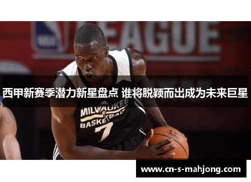 西甲新赛季潜力新星盘点 谁将脱颖而出成为未来巨星