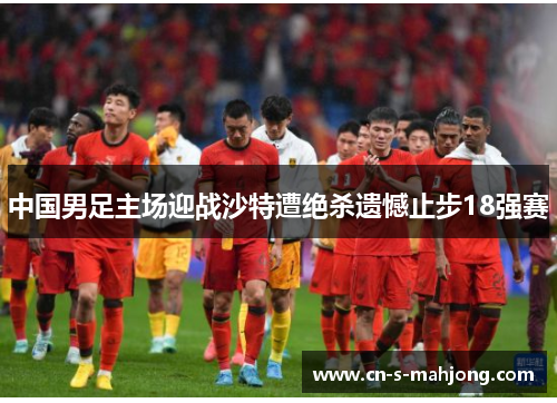 中国男足主场迎战沙特遭绝杀遗憾止步18强赛