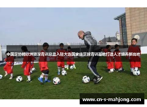 中国足协聘欧洲资深青训总监入驻大连国家级足球青训基地打造人才培养新高地