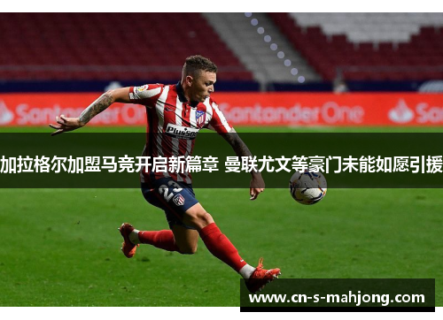 加拉格尔加盟马竞开启新篇章 曼联尤文等豪门未能如愿引援 加拉格尔加盟马竞开启新篇章 曼联尤文等豪门未能如愿引援