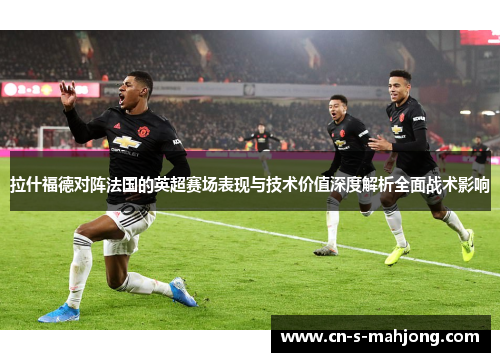 拉什福德对阵法国的英超赛场表现与技术价值深度解析全面战术影响 拉什福德对阵法国的英超赛场表现与技术价值深度解析全面战术影响