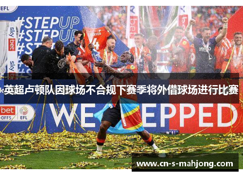 英超卢顿队因球场不合规下赛季将外借球场进行比赛 英超卢顿队因球场不合规下赛季将外借球场进行比赛