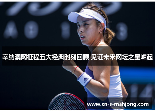 辛纳澳网征程五大经典时刻回顾 见证未来网坛之星崛起