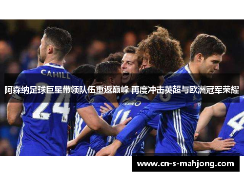 阿森纳足球巨星带领队伍重返巅峰 再度冲击英超与欧洲冠军荣耀
